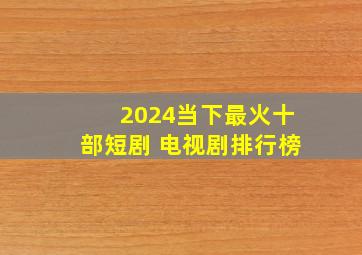 2024当下最火十部短剧 电视剧排行榜